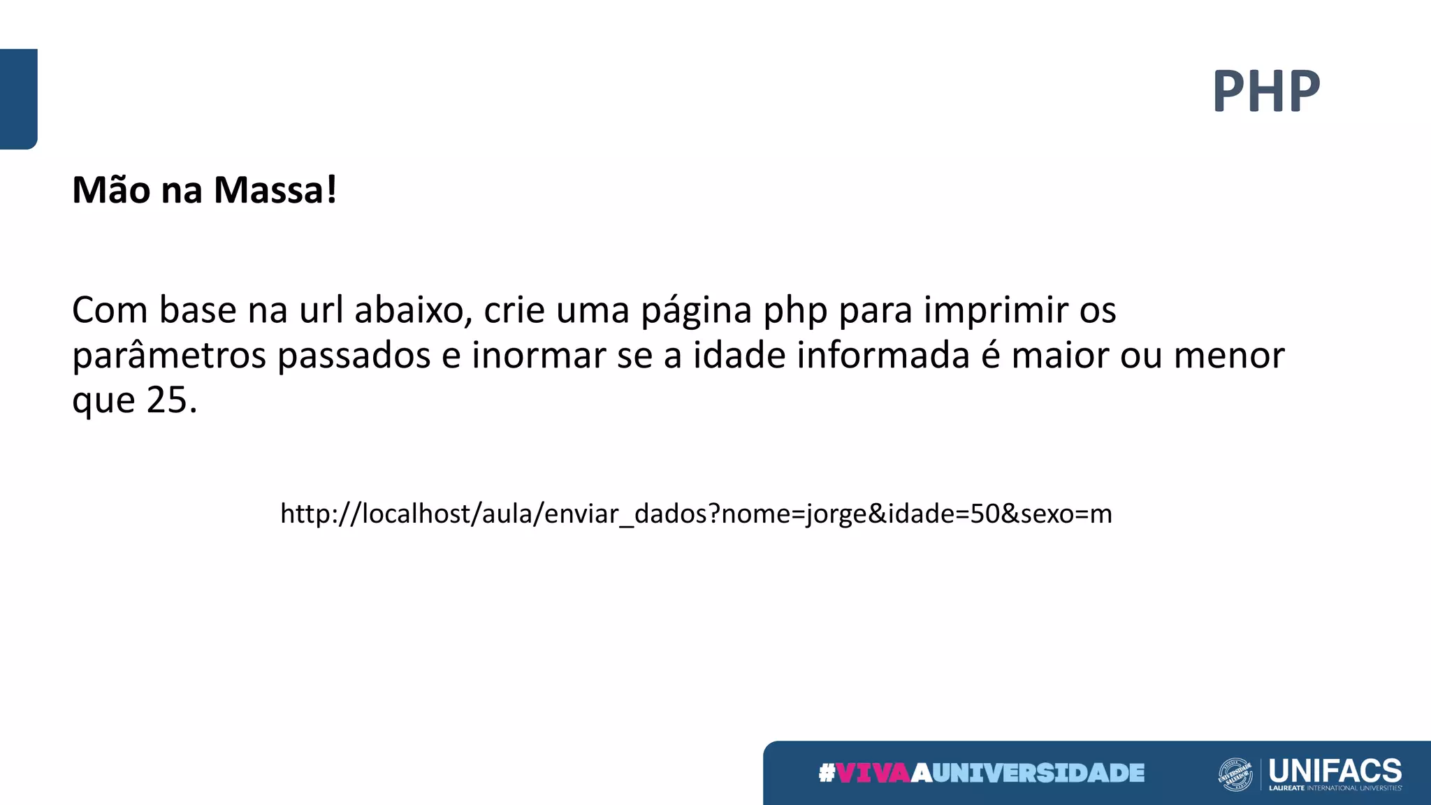 PHP
Mão	na	Massa!
Com	base	na	url	abaixo,	crie	uma	página	php	para	imprimir	os	
parâmetros	passados	e	inormar	se	a	idade	informada	é	maior	ou	menor	
que	25.
http://localhost/aula/enviar_dados?nome=jorge&idade=50&sexo=m
 