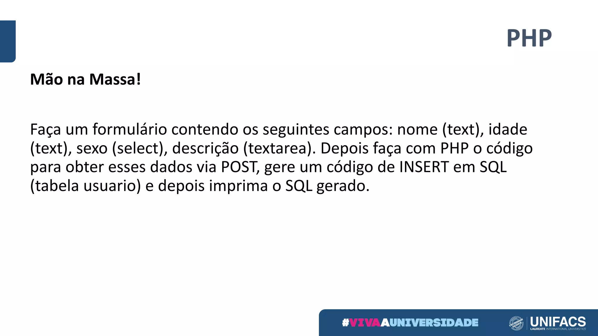 PHP
Mão	na	Massa!
Faça	um	formulário	contendo	os	seguintes	campos:	nome	(text),	idade	
(text),	sexo	(select),	descrição	(textarea).	Depois	faça	com	PHP	o	código	
para	obter	esses	dados	via	POST,	gere	um	código	de	INSERT	em	SQL	
(tabela	usuario)	e	depois	imprima	o	SQL	gerado.
 