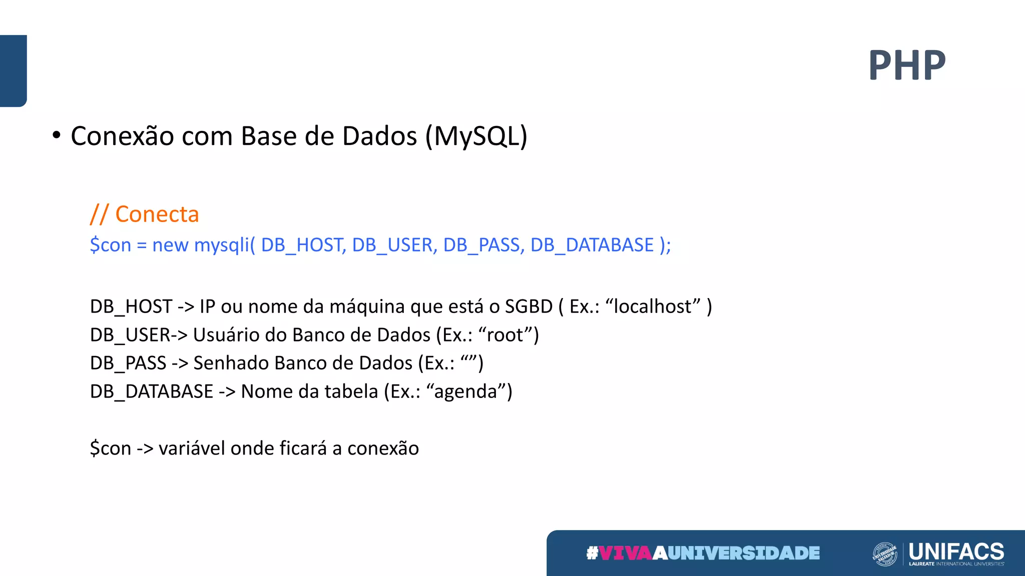 PHP
• Conexão	com	Base	de	Dados	(MySQL)
//	Conecta
$con	=	new	mysqli(	DB_HOST,	DB_USER,	DB_PASS,	DB_DATABASE	);
DB_HOST	->	IP	ou	nome	da	máquina	que	está	o	SGBD	(	Ex.:	“localhost” )
DB_USER->	Usuário	do	Banco	de	Dados	(Ex.:	“root”)
DB_PASS	->	Senhado	Banco	de	Dados	(Ex.:	“”)
DB_DATABASE	->	Nome	da	tabela	(Ex.:	“agenda”)
$con	->	variável	onde	ficará	a	conexão
 