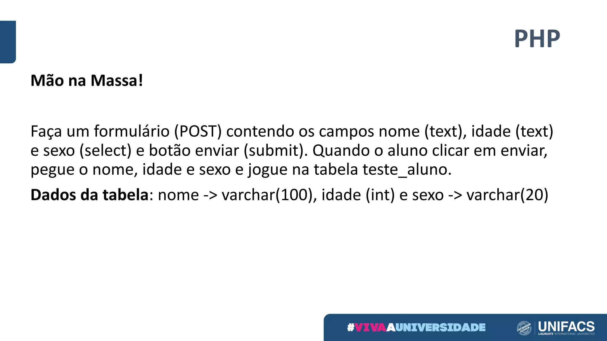 PHP
Mão	na	Massa!
Faça	um	formulário	(POST)	contendo	os	campos	nome	(text),	idade	(text)	
e	sexo	(select)	e	botão	enviar	(submit).	Quando	o	aluno	clicar	em	enviar,	
pegue	o	nome,	idade	e	sexo	e	jogue	na	tabela	teste_aluno.
Dados	da	tabela:	nome	->	varchar(100),	idade	(int)	e	sexo	->	varchar(20)
 