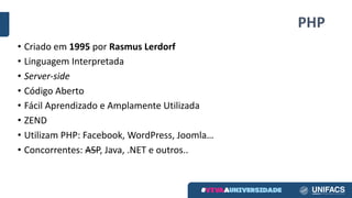 PHP
• Criado em 1995 por Rasmus Lerdorf
• Linguagem Interpretada
• Server-side
• Código Aberto
• Fácil Aprendizado e	Amplamente Utilizada
• ZEND
• Utilizam PHP:	Facebook,	WordPress,	Joomla…
• Concorrentes:	ASP,	Java,	.NET	e	outros..
 