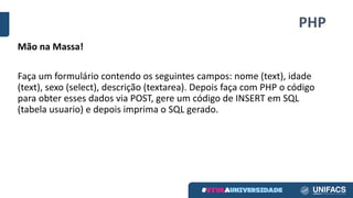 PHP
Mão	na	Massa!
Faça	um	formulário	contendo	os	seguintes	campos:	nome	(text),	idade	
(text),	sexo	(select),	descrição	(textarea).	Depois	faça	com	PHP	o	código	
para	obter	esses	dados	via	POST,	gere	um	código	de	INSERT	em	SQL	
(tabela	usuario)	e	depois	imprima	o	SQL	gerado.
 