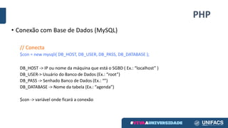 PHP
• Conexão	com	Base	de	Dados	(MySQL)
//	Conecta
$con	=	new	mysqli(	DB_HOST,	DB_USER,	DB_PASS,	DB_DATABASE	);
DB_HOST	->	IP	ou	nome	da	máquina	que	está	o	SGBD	(	Ex.:	“localhost” )
DB_USER->	Usuário	do	Banco	de	Dados	(Ex.:	“root”)
DB_PASS	->	Senhado	Banco	de	Dados	(Ex.:	“”)
DB_DATABASE	->	Nome	da	tabela	(Ex.:	“agenda”)
$con	->	variável	onde	ficará	a	conexão
 