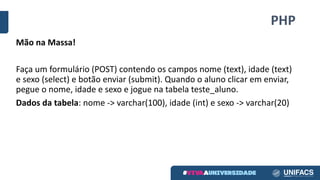 PHP
Mão	na	Massa!
Faça	um	formulário	(POST)	contendo	os	campos	nome	(text),	idade	(text)	
e	sexo	(select)	e	botão	enviar	(submit).	Quando	o	aluno	clicar	em	enviar,	
pegue	o	nome,	idade	e	sexo	e	jogue	na	tabela	teste_aluno.
Dados	da	tabela:	nome	->	varchar(100),	idade	(int)	e	sexo	->	varchar(20)
 