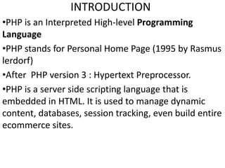 INTRODUCTION
•PHP is an Interpreted High-level Programming
Language
•PHP stands for Personal Home Page (1995 by Rasmus
lerdorf)
•After PHP version 3 : Hypertext Preprocessor.
•PHP is a server side scripting language that is
embedded in HTML. It is used to manage dynamic
content, databases, session tracking, even build entire
ecommerce sites.
 