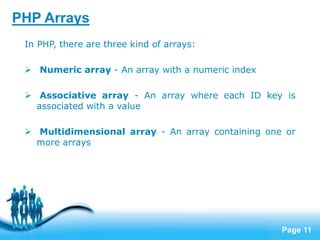 Page 11
PHP Arrays
In PHP, there are three kind of arrays:
 Numeric array - An array with a numeric index
 Associative array - An array where each ID key is
associated with a value
 Multidimensional array - An array containing one or
more arrays
 