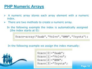Page 12
PHP Numeric Arrays
 A numeric array stores each array element with a numeric
index.
 There are two methods to create a numeric array.
In the following example the index is automatically assigned
(the index starts at 0):
In the following example we assign the index manually:
 