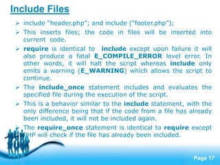 Page 17
Include Files
 include “header.php”; and include (“footer.php”);
 This inserts files; the code in files will be inserted into
current code.
 require is identical to include except upon failure it will
also produce a fatal E_COMPILE_ERROR level error. In
other words, it will halt the script whereas include only
emits a warning (E_WARNING) which allows the script to
continue.
 The include_once statement includes and evaluates the
specified file during the execution of the script.
 This is a behavior similar to the include statement, with the
only difference being that if the code from a file has already
been included, it will not be included again.
 The require_once statement is identical to require except
PHP will check if the file has already been included.
 