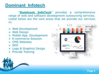 Page 2
Dominant Infotech
"Dominant InfoTech” provides a comprehensive
range of web and software development outsourcing services.
Listed below are the core areas that we provide our services
in:
 Web Development
 Web Design
 Mobile App. Development
 E-commerce Solution
 CMS Websites
 SEO
 Logo & Graphics Design
 Provide Training
 