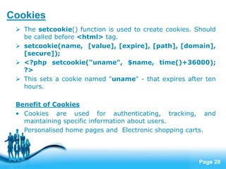 Page 20
Cookies
 The setcookie() function is used to create cookies. Should
be called before <html> tag.
 setcookie(name, [value], [expire], [path], [domain],
[secure]);
 <?php setcookie("uname", $name, time()+36000);
?>
 This sets a cookie named "uname" - that expires after ten
hours.
Benefit of Cookies
• Cookies are used for authenticating, tracking, and
maintaining specific information about users.
• Personalised home pages and Electronic shopping carts.
 