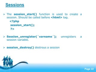 Page 22
Sessions
 The session_start() function is used to create a
session. Should be called before <html> tag.
<?php
session_start();
?>
 Session_unregister(´varname´); unregisters a
session variable.
 session_destroy() destroys a session
 