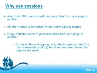 Page 23
Why use sessions
 A normal HTML website will not pass data from one page to
another .
 All information is forgotten when a new page is loaded
 Many websites need to pass user data from one page to
another
o for tasks like a shopping cart, which requires data(the
user's selected product) to be remembered from one
page to the next
 