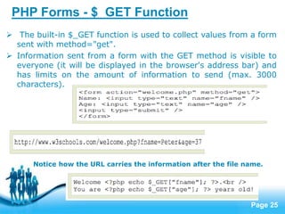 Page 25
PHP Forms - $_GET Function
 The built-in $_GET function is used to collect values from a form
sent with method="get".
 Information sent from a form with the GET method is visible to
everyone (it will be displayed in the browser's address bar) and
has limits on the amount of information to send (max. 3000
characters).
Notice how the URL carries the information after the file name.
 