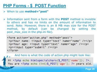 Page 26
PHP Forms - $_POST Function
 When to use method="post“
 Information sent from a form with the POST method is invisible
to others and has no limits on the amount of information to
send. Note: However, there is an 8 MB max size for the POST
method, by default (can be changed by setting the
post_max_size in the php.ini file).
And here is what the code of action.php might look like:
 