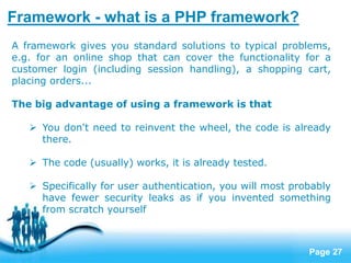 Page 27
Framework - what is a PHP framework?
A framework gives you standard solutions to typical problems,
e.g. for an online shop that can cover the functionality for a
customer login (including session handling), a shopping cart,
placing orders...
The big advantage of using a framework is that
 You don't need to reinvent the wheel, the code is already
there.
 The code (usually) works, it is already tested.
 Specifically for user authentication, you will most probably
have fewer security leaks as if you invented something
from scratch yourself
 