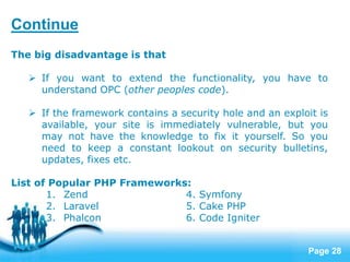 Page 28
The big disadvantage is that
 If you want to extend the functionality, you have to
understand OPC (other peoples code).
 If the framework contains a security hole and an exploit is
available, your site is immediately vulnerable, but you
may not have the knowledge to fix it yourself. So you
need to keep a constant lookout on security bulletins,
updates, fixes etc.
List of Popular PHP Frameworks:
1. Zend 4. Symfony
2. Laravel 5. Cake PHP
3. Phalcon 6. Code Igniter
Continue
 