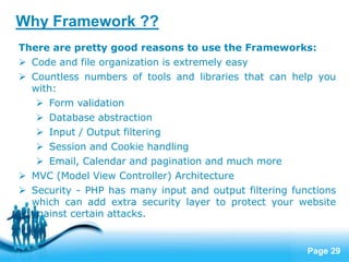 Page 29
There are pretty good reasons to use the Frameworks:
 Code and file organization is extremely easy
 Countless numbers of tools and libraries that can help you
with:
 Form validation
 Database abstraction
 Input / Output filtering
 Session and Cookie handling
 Email, Calendar and pagination and much more
 MVC (Model View Controller) Architecture
 Security - PHP has many input and output filtering functions
which can add extra security layer to protect your website
against certain attacks.
Why Framework ??
 