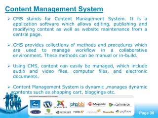 Page 30
 CMS stands for Content Management System. It is a
application software which allows editing, publishing and
modifying content as well as website maintenance from a
central page.
 CMS provides collections of methods and procedures which
are used to manage workflow in a collaborative
environment. These methods can be manual or in-build.
 Using CMS, content can easily be managed, which include
audio and video files, computer files, and electronic
documents.
 Content Management System is dynamic ,manages dynamic
contents such as shopping cart, bloggings etc.
Content Management System
 