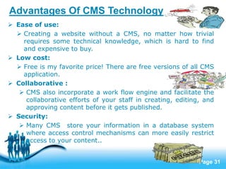 Page 31
Advantages Of CMS Technology
 Ease of use:
 Creating a website without a CMS, no matter how trivial
requires some technical knowledge, which is hard to find
and expensive to buy.
 Low cost:
 Free is my favorite price! There are free versions of all CMS
application.
 Collaborative :
 CMS also incorporate a work flow engine and facilitate the
collaborative efforts of your staff in creating, editing, and
approving content before it gets published.
 Security:
 Many CMS store your information in a database system
where access control mechanisms can more easily restrict
access to your content..
 