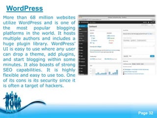 Page 32
More than 68 million websites
utilize WordPress and is one of
the most popular blogging
platforms in the world. It hosts
multiple authors and includes a
huge plugin library. WordPress’
UI is easy to use where any user
can drop a theme, add plugins,
and start blogging within some
minutes. It also boasts of strong
SEO capabilities. It is highly
flexible and easy to use too. One
of its cons is its security since it
is often a target of hackers.
WordPress
 