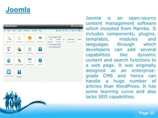 Page 33
Joomla is an open-source
content management software
which incepted from Mambo. It
includes components, plugins,
templates, modules and
languages through which
developers can add several
capabilities like dynamic
content and search functions to
a web page. It was originally
designed as an enterprise-
grade CMS and hence can
handle a huge number of
articles than WordPress. It has
some learning curve and also
lacks SEO capabilities.
Joomla
 