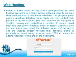 Page 34
 cPanel is a web based hosting control panel provided by many
hosting providers to website owners allowing them to manage
their websites from a web based interface. This program gives
users a graphical interface from which they can control their
portion of the Unix server. The tools provided are designed to
simplify running and controlling a website. It uses a tiered
structure that allows different levels of access. Administrators
and end users can control the different aspects of the server
and the website directly through their browser. cPanel is
generally accessed using https on port 2083 or simply by
adding “/cPanel” to the end of the host name.
Web Hosting
 