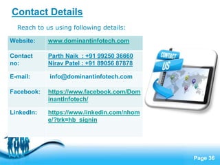 Page 36
Contact Details
Reach to us using following details:
Website: www.dominantinfotech.com
Contact
no:
Parth Naik : +91 99250 36660
Nirav Patel : +91 89056 87878
E-mail: info@dominantinfotech.com
Facebook: https://www.facebook.com/Dom
inantInfotech/
LinkedIn: https://www.linkedin.com/nhom
e/?trk=hb_signin
 