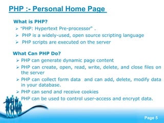 Page 5
PHP :- Personal Home Page
What is PHP?
 "PHP: Hypertext Pre-processor“ .
 PHP is a widely-used, open source scripting language
 PHP scripts are executed on the server
What Can PHP Do?
 PHP can generate dynamic page content
 PHP can create, open, read, write, delete, and close files on
the server
 PHP can collect form data and can add, delete, modify data
in your database.
 PHP can send and receive cookies
 PHP can be used to control user-access and encrypt data.
 