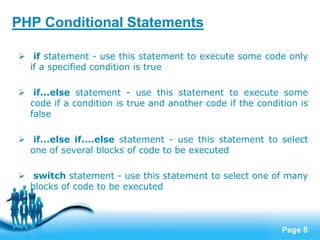 Page 8
PHP Conditional Statements
 if statement - use this statement to execute some code only
if a specified condition is true
 if...else statement - use this statement to execute some
code if a condition is true and another code if the condition is
false
 if...else if....else statement - use this statement to select
one of several blocks of code to be executed
 switch statement - use this statement to select one of many
blocks of code to be executed
 