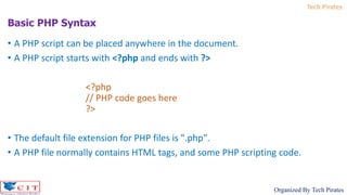 Tech Pirates
Organized By Tech Pirates
• A PHP script can be placed anywhere in the document.
• A PHP script starts with <?php and ends with ?>
<?php
// PHP code goes here
?>
• The default file extension for PHP files is ".php".
• A PHP file normally contains HTML tags, and some PHP scripting code.
Basic PHP Syntax
 