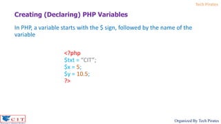 Tech Pirates
Organized By Tech Pirates
In PHP, a variable starts with the $ sign, followed by the name of the
variable
<?php
$txt = “CIT”;
$x = 5;
$y = 10.5;
?>
Creating (Declaring) PHP Variables
 