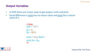 Tech Pirates
Organized By Tech Pirates
Output Variables
• In PHP, there are 2 basic ways to get output: echo and print
• Small difference is echo has no return value and print has a return
value of 1.
<?php
$txt = “CIT";
$x = 5;
$y = 10.5;
echo "I love $txt!";
echo $x + $y;
?>
 