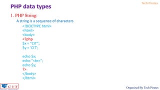 Tech Pirates
Organized By Tech Pirates
1. PHP String:
A string is a sequence of characters
<!DOCTYPE html>
<html>
<body>
<?php
$x = “CIT”;
$y = ‘CIT';
echo $x;
echo "<br>";
echo $y;
?>
</body>
</html>
PHP data types
 