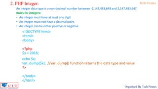 Tech Pirates
Organized By Tech Pirates
2. PHP Integer:
An integer data type is a non-decimal number between -2,147,483,648 and 2,147,483,647.
Rules for integers:
• An integer must have at least one digit
• An integer must not have a decimal point
• An integer can be either positive or negative
<!DOCTYPE html>
<html>
<body>
<?php
$x = 2018;
echo $x;
var_dump($x); //var_dump() function returns the data type and value
?>
</body>
</html>
 
