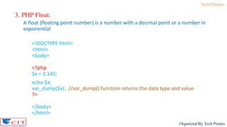 Tech Pirates
Organized By Tech Pirates
3. PHP Float:
A float (floating point number) is a number with a decimal point or a number in
exponential
<!DOCTYPE html>
<html>
<body>
<?php
$x = 3.142;
echo $x;
var_dump($x); //var_dump() function returns the data type and value
?>
</body>
</html>
 