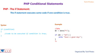 Tech Pirates
Organized By Tech Pirates
PHP Conditional Statements
PHP - The if Statement:
The if statement executes some code if one condition is true.
Syntax
if (condition)
{
//code to be executed if condition is true;
}
Example
<?php
$t = date(“h");
if ($t < “10") {
echo "Have a good day!";
}
?>
 