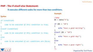 Tech Pirates
Organized By Tech Pirates
PHP - The if elseif else Statement:
It executes different codes for more than two conditions.
Syntax
if (condition)
{
code to be executed if this condition is true;
}
elseif (condition)
{
code to be executed if this condition is true;
}
else
{
code to be executed if all conditions are false;
}
Example
<?php
$t = date("H");
if ($t < "10")
{
echo "Have a good morning!";
}
elseif ($t < "20")
{
echo "Have a good day!";
}
else
{
echo "Have a good night!";
}
?>
 