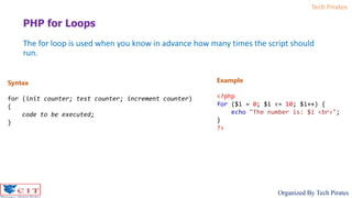Tech Pirates
Organized By Tech Pirates
The for loop is used when you know in advance how many times the script should
run.
PHP for Loops
Syntax
for (init counter; test counter; increment counter)
{
code to be executed;
}
Example
<?php
for ($i = 0; $i <= 10; $i++) {
echo "The number is: $i <br>";
}
?>
 