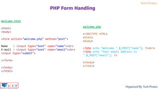 Tech Pirates
Organized By Tech Pirates
PHP Form Handling
Welcome.html
<html>
<body>
<form action="welcome.php" method="post">
Name : <input type="text" name="name"><br>
E-mail : <input type="text" name="email"><br>
<input type="submit">
</form>
</body>
</html>
welcome.php
<!DOCTYPE HTML>
<html>
<body>
<?php echo "Welcome ".$_POST["name"]; ?><br>
<?php echo "Your email address is
".$_POST["email"]; ?>
</body>
</html>
 