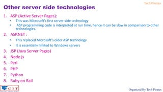 Tech Pirates
Organized By Tech Pirates
Other server side technologies
1. ASP (Active Server Pages):
• This was Microsoft’s first server-side technology
• ASP programming code is interpreted at run time, hence it can be slow in comparison to other
technologies.
2. ASP.NET :
• This replaced Microsoft’s older ASP technology
• It is essentially limited to Windows servers
3. JSP (Java Server Pages)
4. Node.js
5. Perl
6. PHP
7. Python
8. Ruby on Rail
 