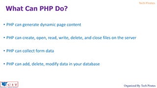 Tech Pirates
Organized By Tech Pirates
• PHP can generate dynamic page content
• PHP can create, open, read, write, delete, and close files on the server
• PHP can collect form data
• PHP can add, delete, modify data in your database
What Can PHP Do?
 