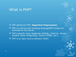 What is PHP?
 PHP stands for PHP: Hypertext Preprocessor
 PHP is a server-side scripting languagePHP scripts are
executed on the server.
 PHP supports many databases (MySQL, Informix, Oracle,
Sybase, Solid, PostgreSQL, Generic ODBC, etc.)
 PHP is an open source software (OSS)
1
 