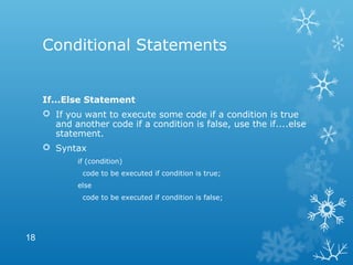 Conditional Statements
If...Else Statement
 If you want to execute some code if a condition is true
and another code if a condition is false, use the if....else
statement.
 Syntax
if (condition)
code to be executed if condition is true;
else
code to be executed if condition is false;
18
 