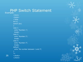 PHP Switch StatementExample:
<html>
<body>
<?php
$x=2;
switch ($x)
{
case 1:
echo "Number 1";
break;
case 2:
echo "Number 2";
break;
case 3:
echo "Number 3";
break;
default:
echo "No number between 1 and 3";
}
?>
</body>
</html>
25
 