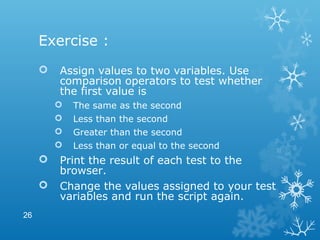 Exercise :
 Assign values to two variables. Use
comparison operators to test whether
the first value is
 The same as the second
 Less than the second
 Greater than the second
 Less than or equal to the second
 Print the result of each test to the
browser.
 Change the values assigned to your test
variables and run the script again.
26
 