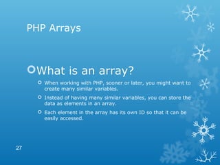 PHP Arrays
What is an array?
 When working with PHP, sooner or later, you might want to
create many similar variables.
 Instead of having many similar variables, you can store the
data as elements in an array.
 Each element in the array has its own ID so that it can be
easily accessed.
27
 