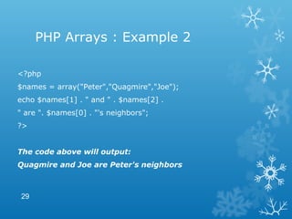 PHP Arrays : Example 2
<?php
$names = array("Peter","Quagmire","Joe");
echo $names[1] . " and " . $names[2] .
" are ". $names[0] . "'s neighbors";
?>
The code above will output:
Quagmire and Joe are Peter's neighbors
29
 