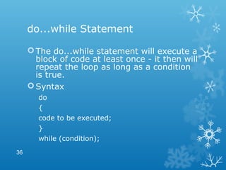 do...while Statement
The do...while statement will execute a
block of code at least once - it then will
repeat the loop as long as a condition
is true.
Syntax
do
{
code to be executed;
}
while (condition);
36
 