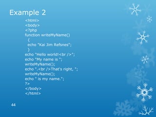 Example 2
<html>
<body>
<?php
function writeMyName()
{
echo "Kai Jim Refsnes";
}
echo "Hello world!<br />";
echo "My name is ";
writeMyName();
echo ".<br />That's right, ";
writeMyName();
echo " is my name.";
?>
</body>
</html>
44
 