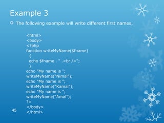 Example 3
 The following example will write different first names,
<html>
<body>
<?php
function writeMyName($fname)
{
echo $fname . " .<br />";
}
echo "My name is ";
writeMyName(“Nimal");
echo "My name is ";
writeMyName(“Kamal");
echo "My name is ";
writeMyName(“Amal");
?>
</body>
</html>45
 